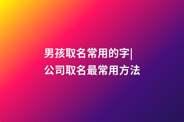 男孩取名常用的字|公司取名最常用方法